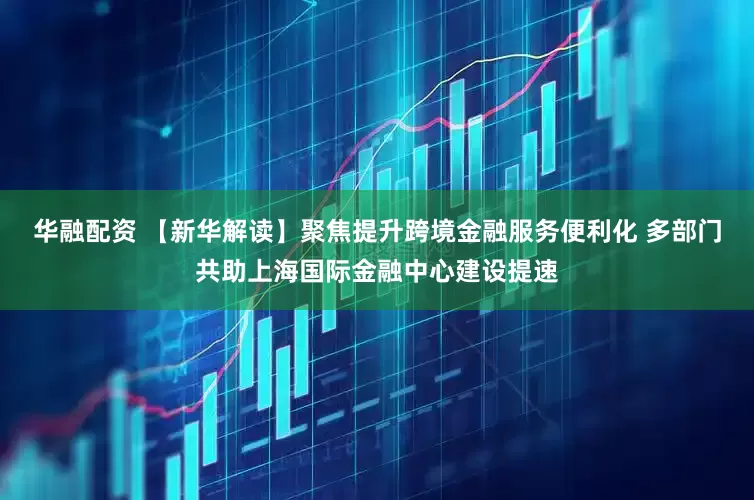 华融配资 【新华解读】聚焦提升跨境金融服务便利化 多部门共助上海国际金融中心建设提速