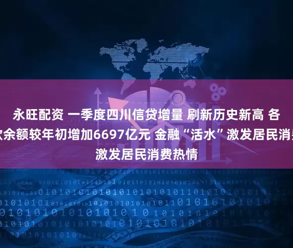 永旺配资 一季度四川信贷增量 刷新历史新高 各项贷款余额较年初增加6697亿元 金融“活水”激发居民消费热情