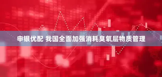 申银优配 我国全面加强消耗臭氧层物质管理