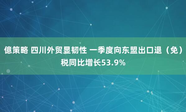 億策略 四川外贸显韧性 一季度向东盟出口退（免）税同比增长53.9%