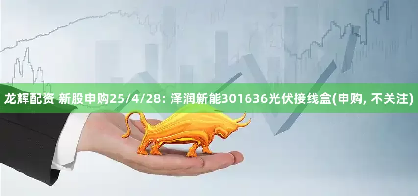龙辉配资 新股申购25/4/28: 泽润新能301636光伏接线盒(申购, 不关注)