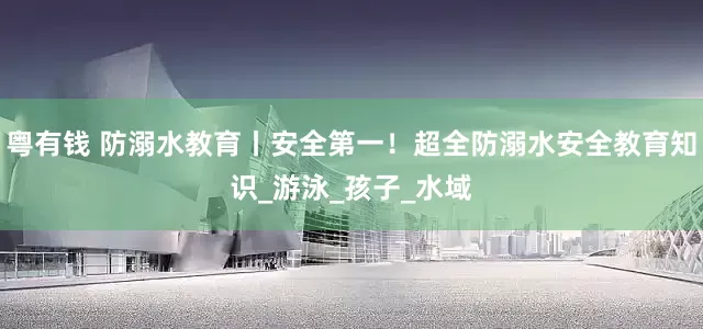 粤有钱 防溺水教育丨安全第一！超全防溺水安全教育知识_游泳_孩子_水域