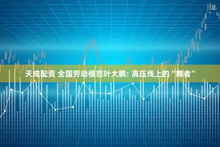 天成配资 全国劳动模范叶大鹏: 高压线上的“舞者”