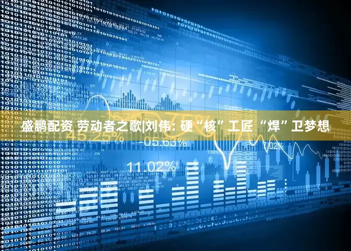 盛鹏配资 劳动者之歌|刘伟: 硬“核”工匠 “焊”卫梦想