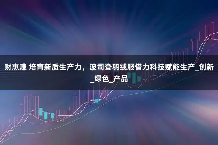 财惠赚 培育新质生产力，波司登羽绒服借力科技赋能生产_创新_绿色_产品