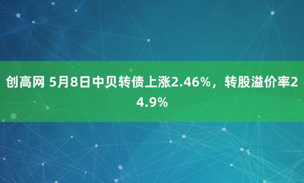 创高网 5月8日中贝转债上涨2.46%，转股溢价率24.9%