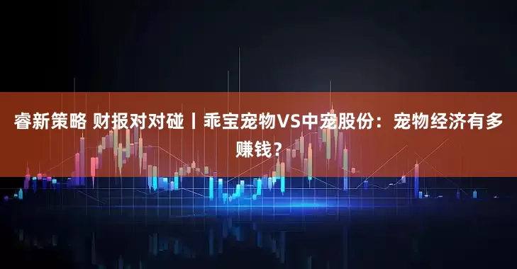 睿新策略 财报对对碰丨乖宝宠物VS中宠股份：宠物经济有多赚钱？