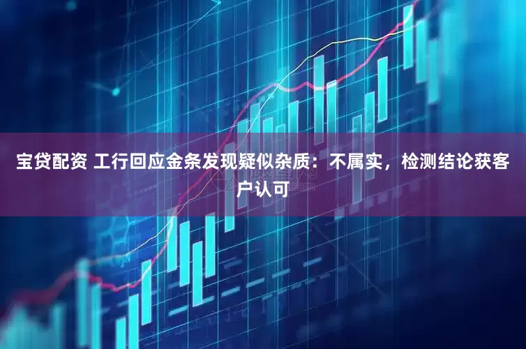 宝贷配资 工行回应金条发现疑似杂质：不属实，检测结论获客户认可