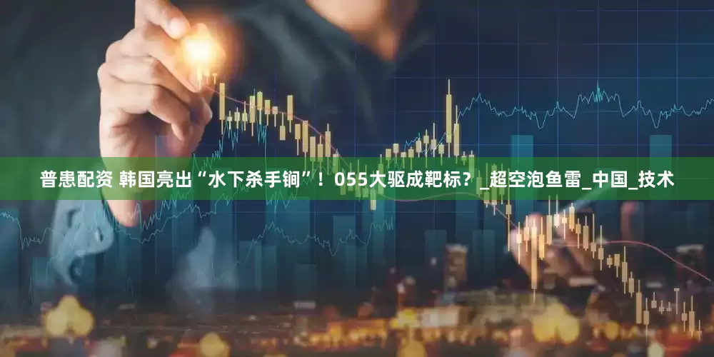 普患配资 韩国亮出“水下杀手锏”！055大驱成靶标？_超空泡鱼雷_中国_技术