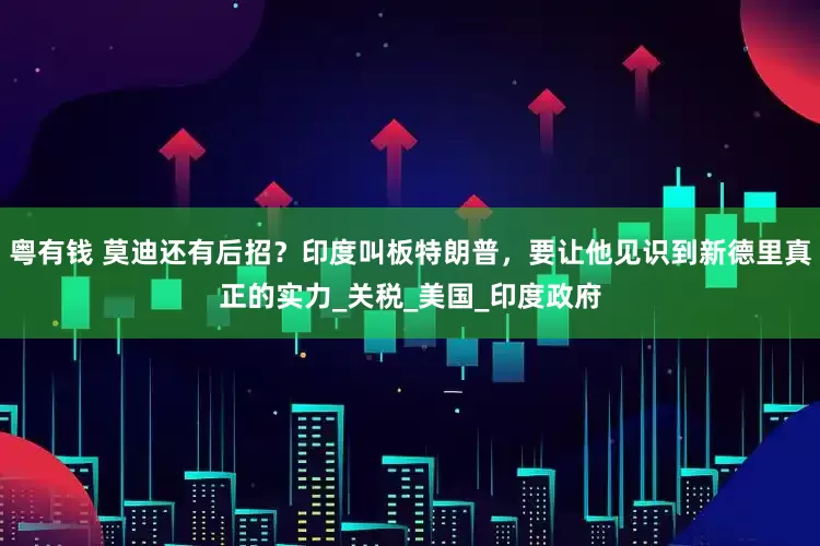 粤有钱 莫迪还有后招？印度叫板特朗普，要让他见识到新德里真正的实力_关税_美国_印度政府