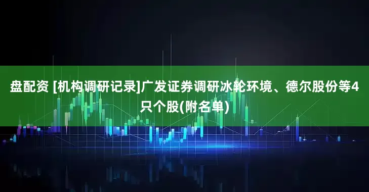 盘配资 [机构调研记录]广发证券调研冰轮环境、德尔股份等4只个股(附名单)