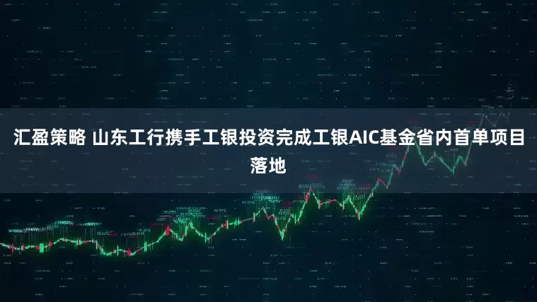 汇盈策略 山东工行携手工银投资完成工银AIC基金省内首单项目落地