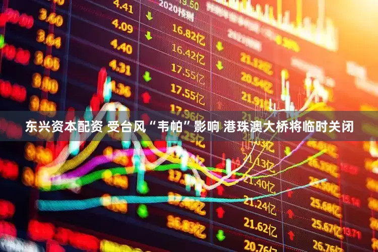 东兴资本配资 受台风“韦帕”影响 港珠澳大桥将临时关闭