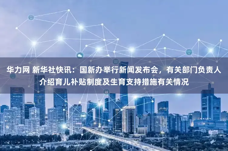 华力网 新华社快讯：国新办举行新闻发布会，有关部门负责人介绍育儿补贴制度及生育支持措施有关情况