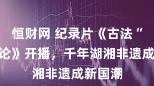 恒财网 纪录片《古法“湘”对论》开播，千年湖湘非遗成新国潮