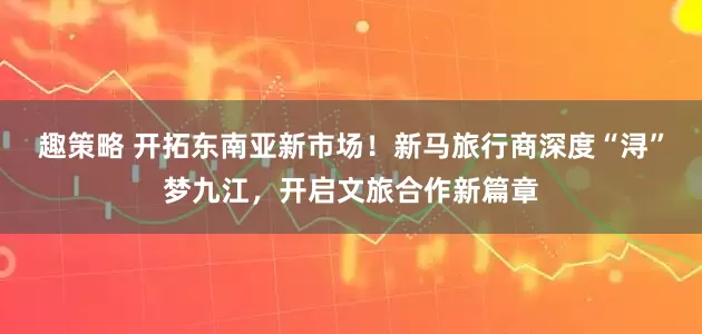 趣策略 开拓东南亚新市场!新马旅行商深度“浔”梦九江,开启文旅合作新篇章