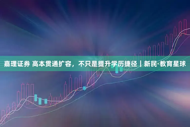 嘉理证券 高本贯通扩容，不只是提升学历捷径｜新民·教育星球